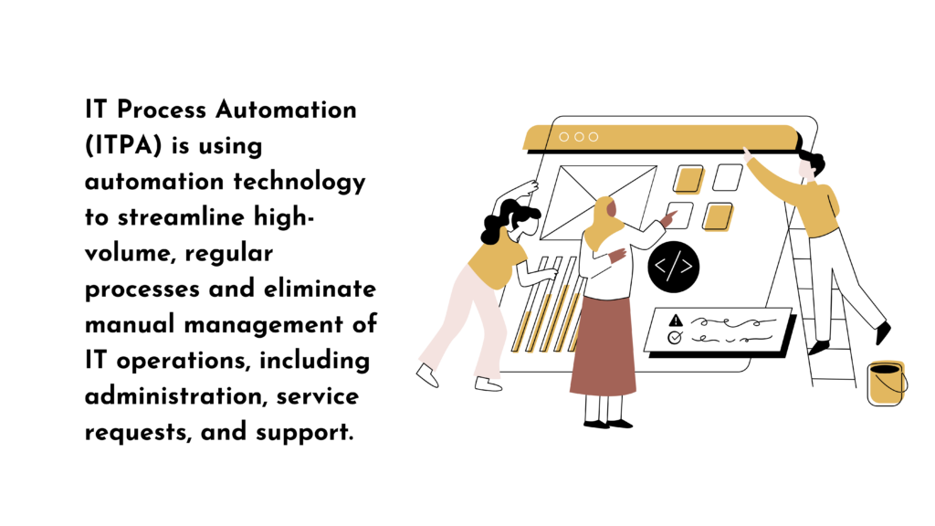 IT Process Automation (ITPA) is using automation technology to streamline high-volume, regular processes and eliminate manual management of IT operations, including administration, service requests, and support.
